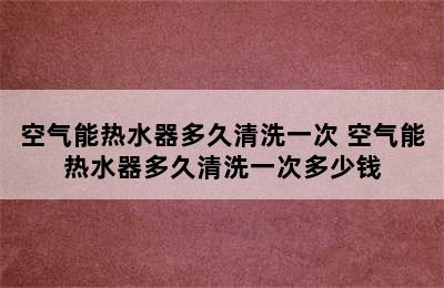 空气能热水器多久清洗一次 空气能热水器多久清洗一次多少钱